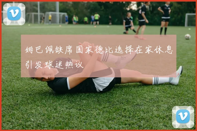 姆巴佩缺席国家德比选择在家休息引发球迷热议