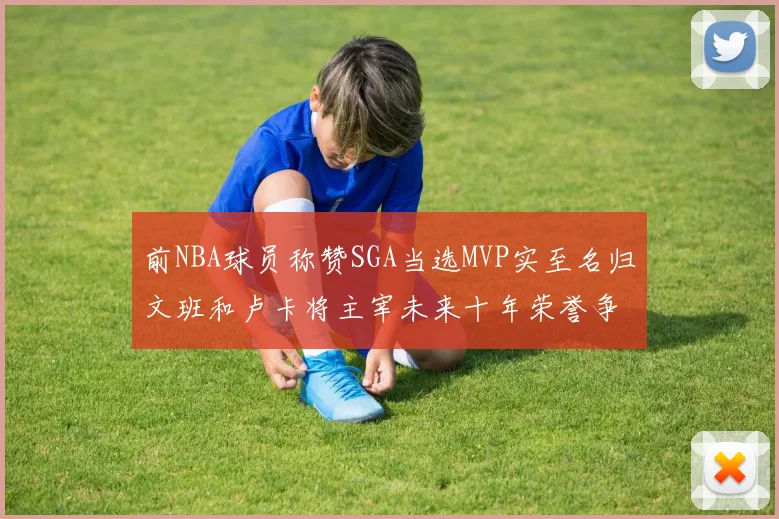 前NBA球员称赞SGA当选MVP实至名归文班和卢卡将主宰未来十年荣誉争夺