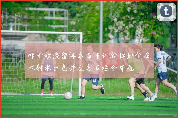 邵子钦谈留洋本菲卡体验称她们技术射术出色并立志亚运会夺冠