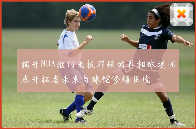 揭开NBA抠门老板邓顿的真相球迷忧虑开拓者未来与球馆修缮困境