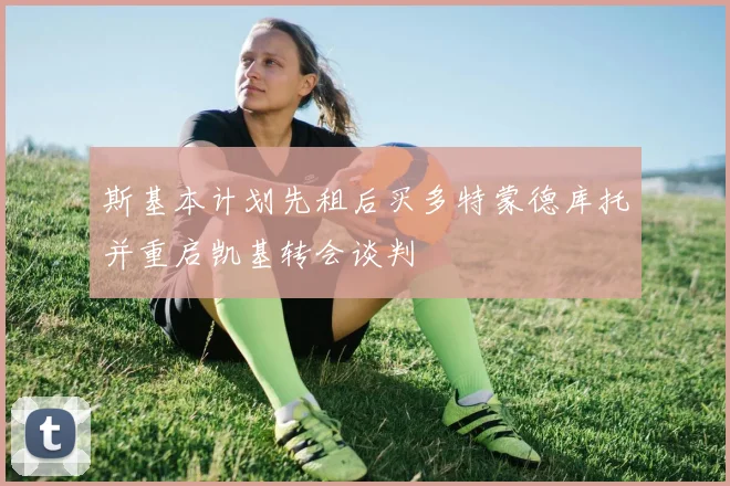 斯基本计划先租后买多特蒙德库托并重启凯基转会谈判