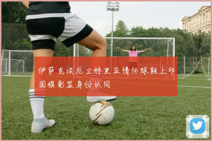 伊萨克谈厄立特里亚情怀球鞋上印国旗彰显身份认同