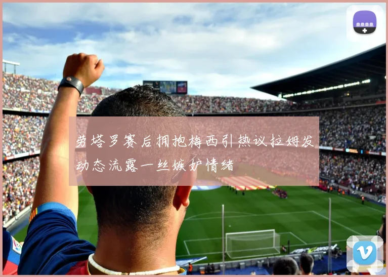 劳塔罗赛后拥抱梅西引热议拉姆发动态流露一丝嫉妒情绪