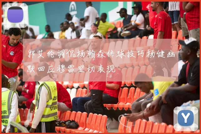 郭艾伦调侃杨瀚森传球技巧杨健幽默回应穆雷空切表现
