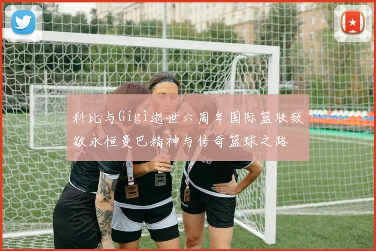 科比与Gigi逝世六周年国际篮联致敬永恒曼巴精神与传奇篮球之路