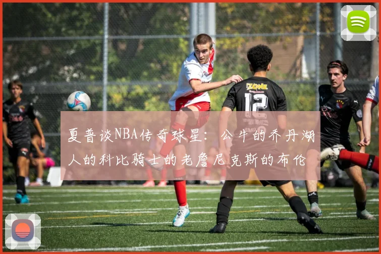 夏普谈NBA传奇球星：公牛的乔丹湖人的科比骑士的老詹尼克斯的布伦森