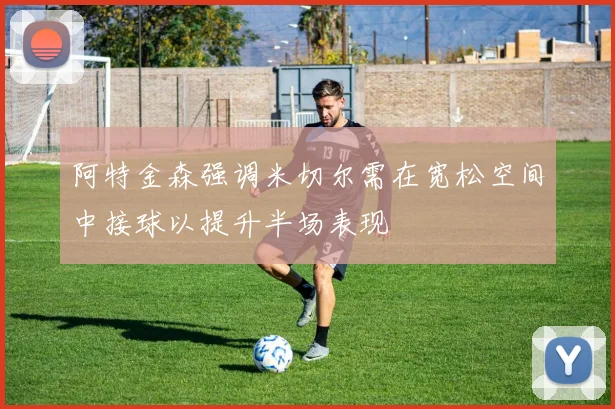 阿特金森强调米切尔需在宽松空间中接球以提升半场表现