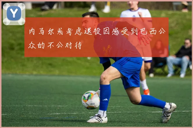 内马尔或考虑退役因感受到巴西公众的不公对待