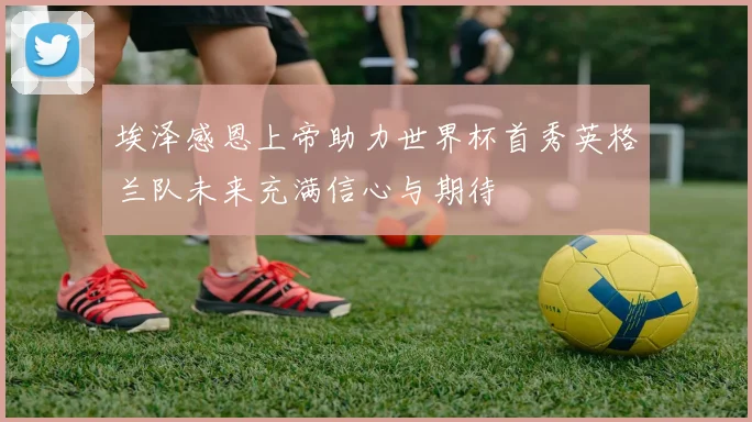 埃泽感恩上帝助力世界杯首秀英格兰队未来充满信心与期待