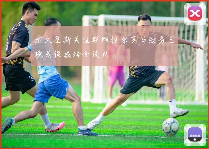 尤文图斯关注斯维拉尔罗马财务困境或促成转会谈判