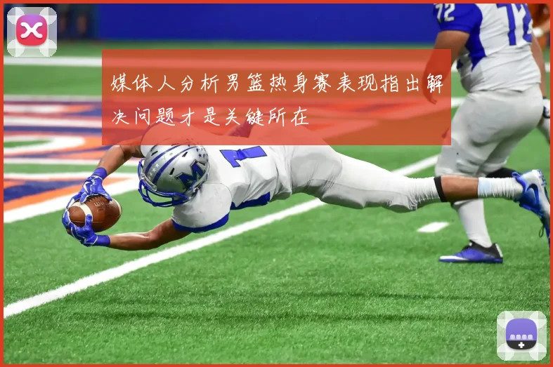 媒体人分析男篮热身赛表现指出解决问题才是关键所在