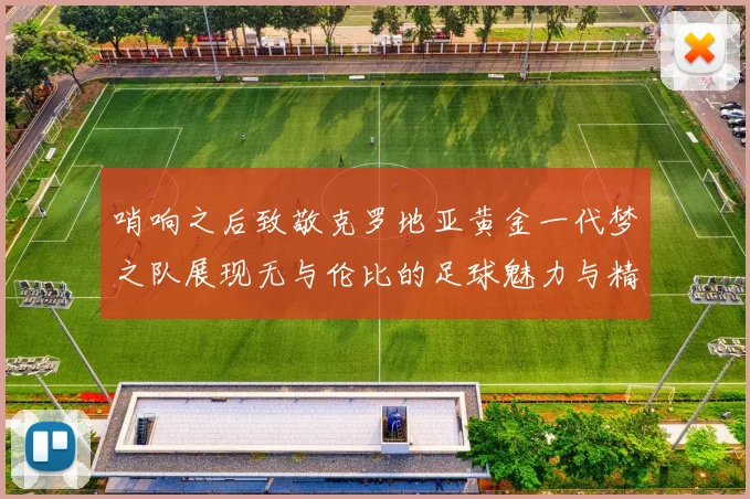 哨响之后致敬克罗地亚黄金一代梦之队展现无与伦比的足球魅力与精神