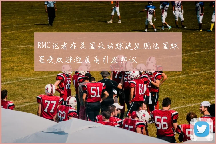 RMC记者在美国采访球迷发现法国球星受欢迎程度高引发热议