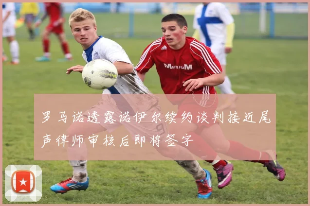 罗马诺透露诺伊尔续约谈判接近尾声律师审核后即将签字