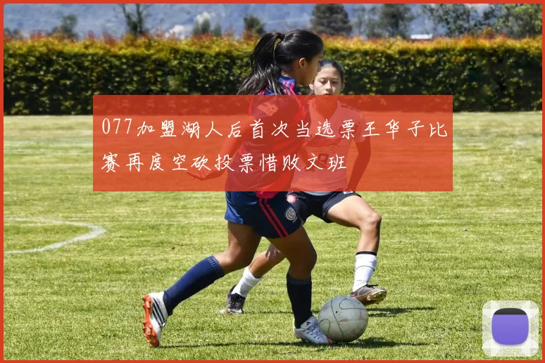 077加盟湖人后首次当选票王华子比赛再度空砍投票惜败文班