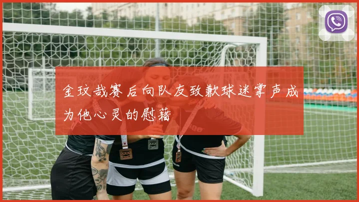 金玟哉赛后向队友致歉球迷掌声成为他心灵的慰藉
