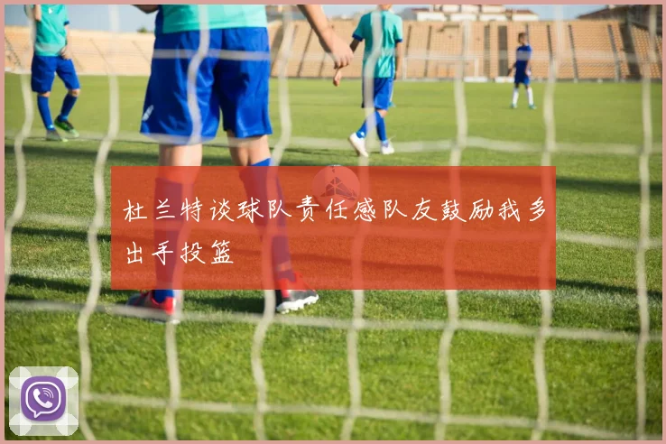杜兰特谈球队责任感队友鼓励我多出手投篮