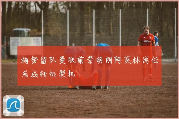 梅努留队曼联前景明朗阿莫林离任或成转机契机