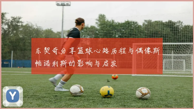 东契奇分享篮球心路历程与偶像斯帕诺利斯的影响与启发